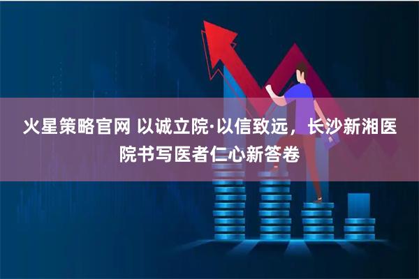 火星策略官网 以诚立院·以信致远，长沙新湘医院书写医者仁心新答卷