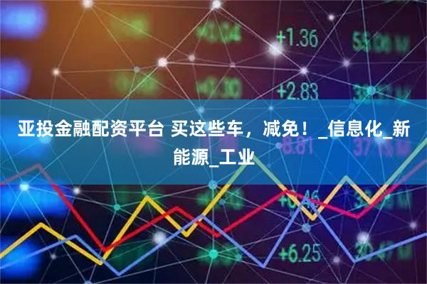 亚投金融配资平台 买这些车，减免！_信息化_新能源_工业