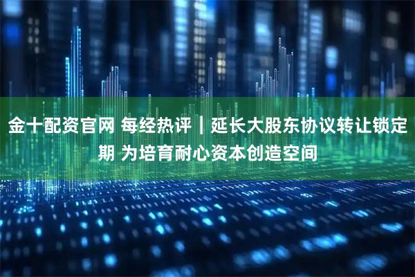 金十配资官网 每经热评︱延长大股东协议转让锁定期 为培育耐心资本创造空间