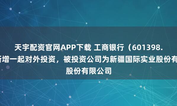 天宇配资官网APP下载 工商银行（601398.SH）新增一起对外投资，被投资公司为新疆国际实业股份有限公司