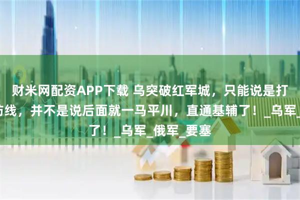 财米网配资APP下载 乌突破红军城，只能说是打开了一道防线，并不是说后面就一马平川，直通基辅了！_乌军_俄军_要塞