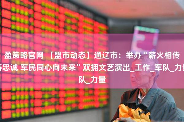 盈策略官网 【盟市动态】通辽市：举办“薪火相传铸忠诚 军民同心向未来”双拥文艺演出_工作_军队_力量