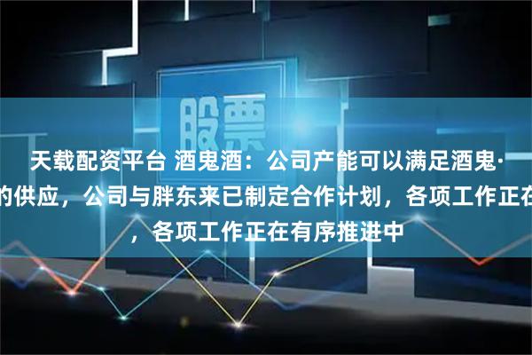 天载配资平台 酒鬼酒：公司产能可以满足酒鬼·自由爱产品的供应，公司与胖东来已制定合作计划，各项工作正在有序推进中
