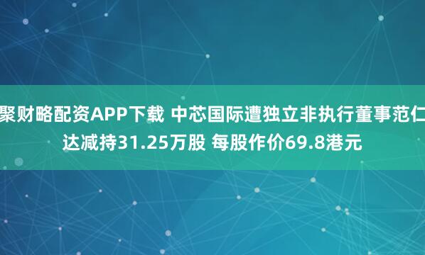聚财略配资APP下载 中芯国际遭独立非执行董事范仁达减持31.25万股 每股作价69.8港元