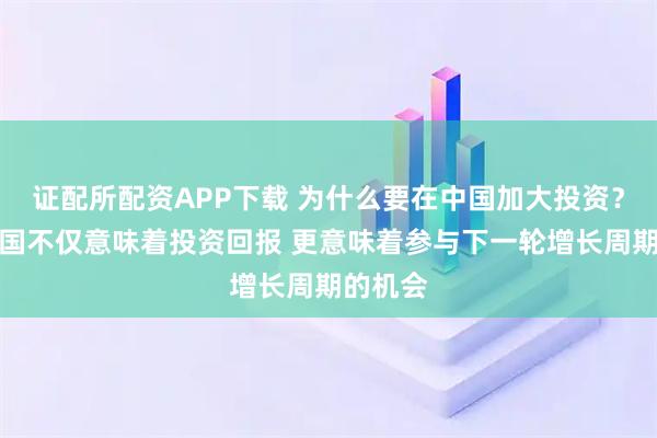证配所配资APP下载 为什么要在中国加大投资?投资中国不仅意味着投资回报 更意味着参与下一轮增长周期的机会