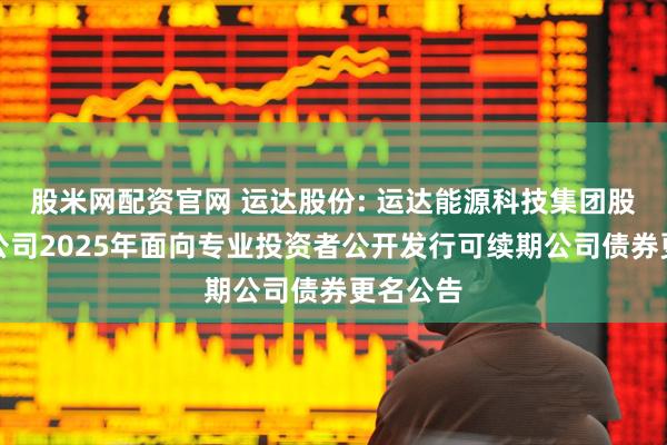 股米网配资官网 运达股份: 运达能源科技集团股份有限公司2025年面向专业投资者公开发行可续期公司债券更名公告
