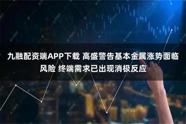 九融配资端APP下载 高盛警告基本金属涨势面临风险 终端需求已出现消极反应