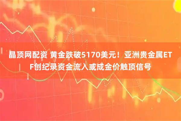 晶顶网配资 黄金跌破5170美元！亚洲贵金属ETF创纪录资金流入或成金价触顶信号