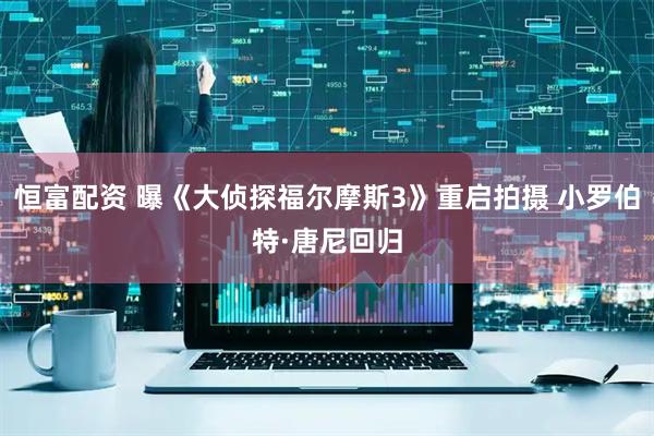 恒富配资 曝《大侦探福尔摩斯3》重启拍摄 小罗伯特·唐尼回归