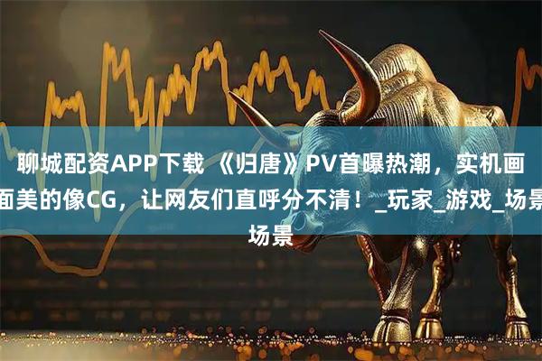 聊城配资APP下载 《归唐》PV首曝热潮,实机画面美的像CG,让网友们直呼分不清!_玩家_游戏_场景