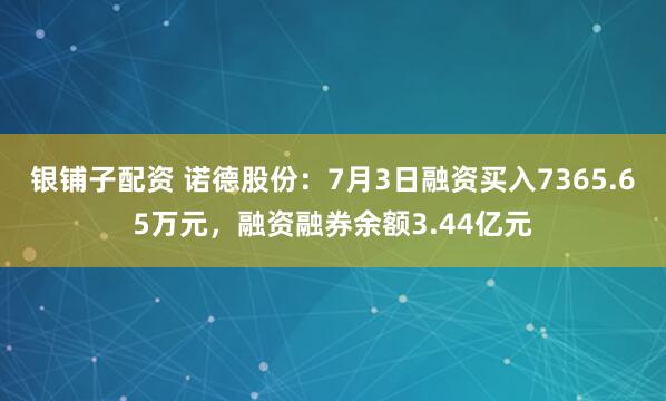 银铺子配资 诺德股份：7月3日融资买入7365.65万元，融资融券余额3.44亿元