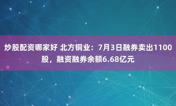 炒股配资哪家好 北方铜业：7月3日融券卖出1100股，融资融券余额6.68亿元
