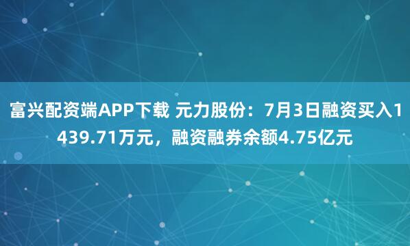 富兴配资端APP下载 元力股份：7月3日融资买入1439.71万元，融资融券余额4.75亿元