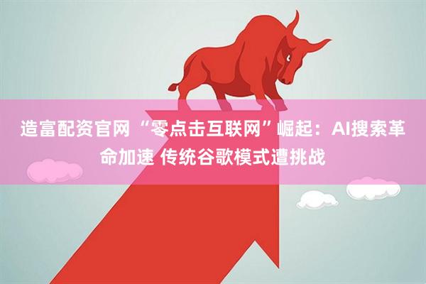 造富配资官网 “零点击互联网”崛起：AI搜索革命加速 传统谷歌模式遭挑战