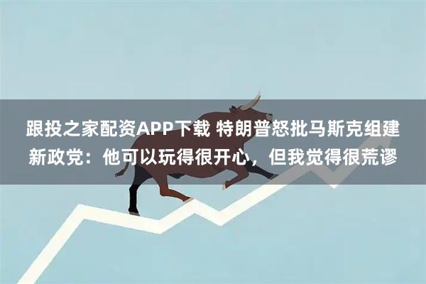 跟投之家配资APP下载 特朗普怒批马斯克组建新政党：他可以玩得很开心，但我觉得很荒谬