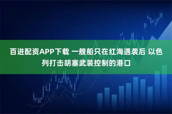 百进配资APP下载 一艘船只在红海遇袭后 以色列打击胡塞武装控制的港口