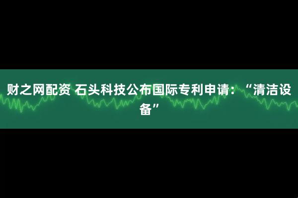 财之网配资 石头科技公布国际专利申请：“清洁设备”