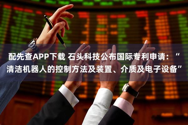 配先查APP下载 石头科技公布国际专利申请：“清洁机器人的控制方法及装置、介质及电子设备”