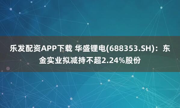 乐发配资APP下载 华盛锂电(688353.SH)：东金实业拟减持不超2.24%股份