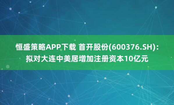 恒盛策略APP下载 首开股份(600376.SH)：拟对大连中美居增加注册资本10亿元