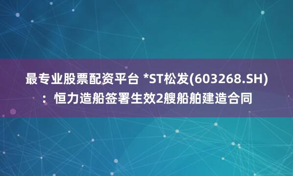 最专业股票配资平台 *ST松发(603268.SH)：恒力造船签署生效2艘船舶建造合同
