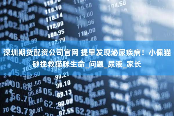 深圳期货配资公司官网 提早发现泌尿疾病!小佩猫砂挽救猫咪生命_问题_尿液_家长