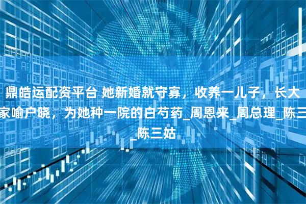 鼎皓运配资平台 她新婚就守寡,收养一儿子,长大后家喻户晓,为她种一院的白芍药_周恩来_周总理_陈三姑