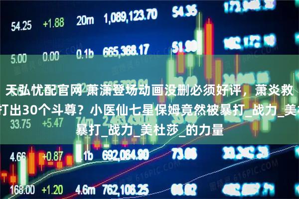 天弘忧配官网 萧潇登场动画没删必须好评,萧炎救场响指竟然打出30个斗尊?小医仙七星保姆竟然被暴打_战力_美杜莎_的力量