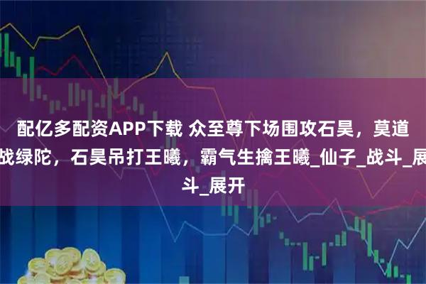 配亿多配资APP下载 众至尊下场围攻石昊,莫道大战绿陀,石昊吊打王曦,霸气生擒王曦_仙子_战斗_展开