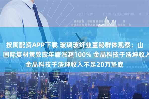 按周配资APP下载 玻璃玻纤业董秘群体观察:山东玻纤王传秋、国际复材黄敦霞年薪涨超100% 金晶科技于浩坤收入不足20万垫底