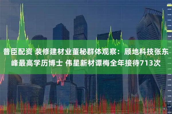 普臣配资 装修建材业董秘群体观察：顾地科技张东峰最高学历博士 伟星新材谭梅全年接待713次