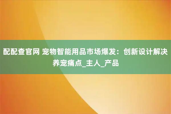 配配查官网 宠物智能用品市场爆发:创新设计解决养宠痛点_主人_产品