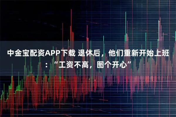 中金宝配资APP下载 退休后，他们重新开始上班：“工资不高，图个开心”