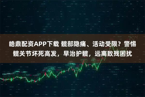 皓鼎配资APP下载 髋部隐痛、活动受限？警惕髋关节坏死高发，早治护髋，远离致残困扰