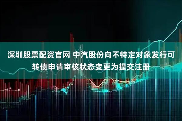 深圳股票配资官网 中汽股份向不特定对象发行可转债申请审核状态变更为提交注册